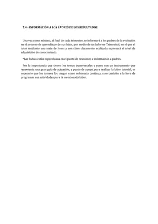 7.4.- INFORMACIÓN A LOS PADRES DE LOS RESULTADOS.
Una vez como mínimo, al final de cada trimestre, se informará a los padres de la evolución
en el proceso de aprendizaje de sus hijos, por medio de un Informe Trimestral, en el que el
tutor mediante una serie de ítems y con clave claramente explicada expresará el nivel de
adquisición de conocimiento.
*Las fechas están especificada en el punto de reuniones e información a padres.
Por la importancia que tienen los temas transversales y como son un instrumento que
representa una gran guía de actuación, y punto de apoyo, para realizar la labor tutorial, es
necesario que los tutores los tengan como referencia continua, sino también a la hora de
programar sus actividades para la mencionada labor.
 