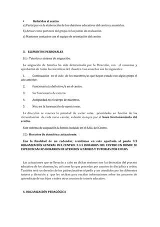  Referidas al centro
a) Participar en la elaboración de los objetivos educativos del centro y asumirlos.
b) Actuar como portavoz del grupo en las juntas de evaluación.
c) Mantener contactos con el equipo de orientación del centro.
3. ELEMENTOS PERSONALES
3.1.- Tutorías y sistema de asignación.
La asignación de tutorías ha sido determinada por la Dirección, con el consenso y
aprobación de todos los miembros del claustro. Los acuerdos son los siguientes:
1. Continuación en el ciclo de los maestros/as que hayan estado con algún grupo el
año anterior.
2. Funcionario/a definitivo/a en el centro.
3. Ser funcionario de carrera.
4. Antigüedad en el cuerpo de maestros.
5. Nota en la baremación de oposiciones.
La dirección se reserva la potestad de variar estas prioridades en función de las
circunstancias de cada curso escolar, velando siempre por el buen funcionamiento del
centro.
Este sistema de asignación la hemos incluido en el R.R.I. del Centro.
3.2.- Horarios de atención y actuaciones.
Con la finalidad de no redundar, remitimos en este apartado al punto 3.3
ORGANIZACIÓN GENERAL DEL CENTRO. 3.3.1 HORARIOS DEL CENTRO EN DONDE SE
ESPECIFICAN LOS HORARIOS DE ATENCION A PADRES Y TUTORIAS POR CICLOS
Las actuaciones que se llevarán a cabo en dichas sesiones son las derivadas del proceso
educativo de los alumnos/as, así como las que procedan por asuntos de disciplina y orden.
También será un derecho de los padres/madres el pedir y ser atendidos por los diferentes
tutores y dirección y que les reciban para recabar informaciones sobre los procesos de
aprendizaje de sus hijos o sobre otros asuntos de interés educativo.
4. ORGANIZACIÓN PEDAGÓGICA
 