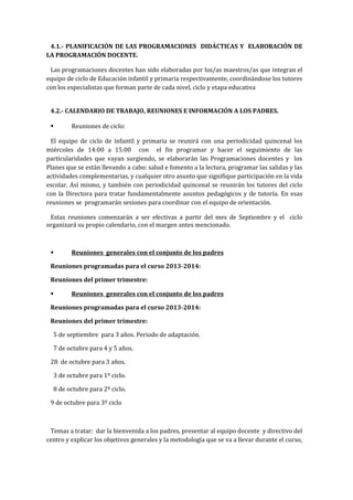 4.1.- PLANIFICACIÓN DE LAS PROGRAMACIONES DIDÁCTICAS Y ELABORACIÓN DE
LA PROGRAMACIÓN DOCENTE.
Las programaciones docentes han sido elaboradas por los/as maestros/as que integran el
equipo de ciclo de Educación infantil y primaria respectivamente, coordinándose los tutores
con los especialistas que forman parte de cada nivel, ciclo y etapa educativa
4.2.- CALENDARIO DE TRABAJO, REUNIONES E INFORMACIÓN A LOS PADRES.
 Reuniones de ciclo:
El equipo de ciclo de infantil y primaria se reunirá con una periodicidad quincenal los
miércoles de 14:00 a 15:00 con el fin programar y hacer el seguimiento de las
particularidades que vayan surgiendo, se elaborarán las Programaciones docentes y los
Planes que se están llevando a cabo: salud e fomento a la lectura, programar las salidas y las
actividades complementarias, y cualquier otro asunto que signifique participación en la vida
escolar. Así mismo, y también con periodicidad quincenal se reunirán los tutores del ciclo
con la Directora para tratar fundamentalmente asuntos pedagógicos y de tutoría. En esas
reuniones se programarán sesiones para coordinar con el equipo de orientación.
Estas reuniones comenzarán a ser efectivas a partir del mes de Septiembre y el ciclo
organizará su propio calendario, con el margen antes mencionado.
 Reuniones generales con el conjunto de los padres
Reuniones programadas para el curso 2013-2014:
Reuniones del primer trimestre:
 Reuniones generales con el conjunto de los padres
Reuniones programadas para el curso 2013-2014:
Reuniones del primer trimestre:
5 de septiembre para 3 años. Periodo de adaptación.
7 de octubre para 4 y 5 años.
28 de octubre para 3 años.
3 de octubre para 1º ciclo.
8 de octubre para 2º ciclo.
9 de octubre para 3º ciclo
Temas a tratar: dar la bienvenida a los padres, presentar al equipo docente y directivo del
centro y explicar los objetivos generales y la metodología que se va a llevar durante el curso,
 