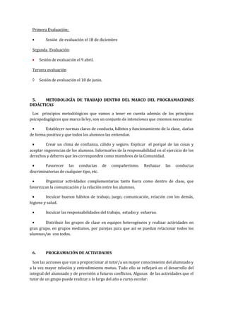 Primera Evaluación:
• Sesión de evaluación el 18 de diciembre
Segunda Evaluación:
• Sesión de evaluación el 9 abril.
Tercera evaluación
◊ Sesión de evaluación el 18 de junio.
5. METODOLOGÍA DE TRABAJO DENTRO DEL MARCO DEL PROGRAMACIONES
DIDÁCTICAS
Los principios metodológicos que vamos a tener en cuenta además de los principios
psicopedagógicos que marca la ley, son un conjunto de intenciones que creemos necesarias:
• Establecer normas claras de conducta, hábitos y funcionamiento de la clase, darlas
de forma positiva y que todos los alumnos las entiendan.
• Crear un clima de confianza, cálido y seguro. Explicar el porqué de las cosas y
aceptar sugerencias de los alumnos. Informarles de la responsabilidad en el ejercicio de los
derechos y deberes que les corresponden como miembros de la Comunidad.
• Favorecer las conductas de compañerismo. Rechazar las conductas
discriminatorias de cualquier tipo, etc.
• Organizar actividades complementarias tanto fuera como dentro de clase, que
favorezcan la comunicación y la relación entre los alumnos.
• Inculcar buenos hábitos de trabajo, juego, comunicación, relación con los demás,
higiene y salud.
• Inculcar las responsabilidades del trabajo, estudio y esfuerzo.
• Distribuir los grupos de clase en equipos heterogéneos y realizar actividades en
gran grupo, en grupos medianos, por parejas para que así se puedan relacionar todos los
alumnos/as con todos.
6. PROGRAMACIÓN DE ACTIVIDADES
Son las acciones que van a proporcionar al tutor/a un mayor conocimiento del alumnado y
a la vez mayor relación y entendimiento mutuo. Todo ello se reflejará en el desarrollo del
integral del alumnado y de previsión a futuros conflictos. Algunas de las actividades que el
tutor de un grupo puede realizar a lo largo del año o curso escolar:
 