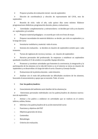 Preparar pruebas de evaluación inicial.- mes de septiembre
 Elección de coordinador/a y elección de representante del C.P.R., mes de
septiembre
 Reunión de ciclo.- todo el año, cada quince días como mínimo: Elaborar
programaciones didácticas, programación docente, planes, evaluaciones.
 Actividades complementarias y extraescolares.- se deciden por ciclo y en claustro
en septiembre y/o octubre.
 Preparar material pedagógico.- se acuerda por ciclo en el mes de mayo
 Preparar necesidades de material didáctico: se decide por ciclo en septiembre y a
lo largo del curso
 Inventariar mobiliario y material.- todo el curso.
 Sesiones de evaluación.- se deciden en claustro de septiembre-octubre para cada
trimestre.
 Turnos de vigilancia de recreos y normas .- en claustro de septiembre-
 Horarios personales del profesorado. Se empiezan a establecer en septiembre
quedando resueltos el 15 de octubre si es posible. Equipo directivo.
 Promover y coordinar actividades que fomenten la convivencia, la integración y la
participación de los alumnos en la vida del Centro y en el entorno se inicia en claustro de
septiembre y se desarrollan a lo largo de todo el curso. Claustro y Consejo Escolar
 Evaluaciones de la práctica docente.- cada trimestre.
 Analizar con el resto del profesorado las dificultades escolares de los alumnos,
buscando el asesoramiento y apoyo que se necesite. Todo el curso
 Con los padres/madres:
 Conocimiento del ambiente socio familiar de los alumnos/as
 Entrevistas personales individuales con los padres/madres de alumnos nuevos.-
mes de septiembre.
 Animar a los padres a colaborar en actividades que se realicen en el centro:
talleres, salidas, fiestas.
 Informar a los padres/madres de la acción tutorial del curso:
o Funciones y objetivos del PAT
o Objetivos generales de áreas.
o Contenidos
o Metodología
o Criterios de evaluación.
 