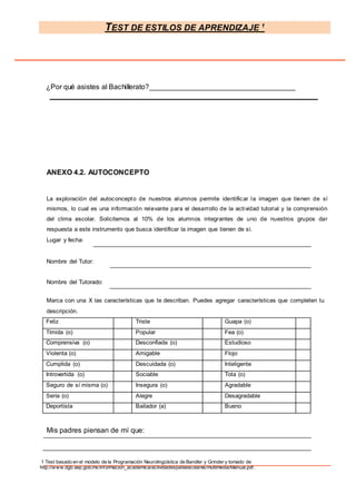 TEST DE ESTILOS DE APRENDIZAJE 1
1 Test basado en el modelo de la Programación Neurolingüística de Bandler y Grinder y tomado de
http://www.dgb.sep.gob.mx/informacion_academica/actividadesparaescolares/multimedia/Manual.pdf.
¿Por qué asistes al Bachillerato?
ANEXO 4.2. AUTOCONCEPTO
La exploración del autoconcepto de nuestros alumnos permite identificar la imagen que tienen de sí
mismos, lo cual es una información relevante para el desarrollo de la actividad tutorial y la comprensión
del clima escolar. Solicitemos al 10% de los alumnos integrantes de uno de nuestros grupos dar
respuesta a este instrumento que busca identificar la imagen que tienen de sí.
Lugar y fecha:
Nombre del Tutor:
Nombre del Tutorado:
Marca con una X las características que te describan. Puedes agregar características que completen tu
descripción.
Feliz Triste Guapa (o)
Tímida (o) Popular Fea (o)
Comprensiva (o) Desconfiada (o) Estudioso
Violenta (o) Amigable Flojo
Cumplida (o) Descuidada (o) Inteligente
Introvertida (o) Sociable Tota (o)
Seguro de sí misma (o) Insegura (o) Agradable
Sería (o) Alegre Desagradable
Deportista Bailador (a) Bueno
Mis padres piensan de mí que:
 