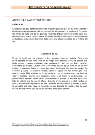 TEST DE ESTILOS DE APRENDIZAJE 1
1 Test basado en el modelo de la Programación Neurolingüística de Bandler y Grinder y tomado de
http://www.dgb.sep.gob.mx/informacion_academica/actividadesparaescolares/multimedia/Manual.pdf.
ANEXO 6.4.6.LA HISTORIADEL RÍO
EJERCICIO
El texto que se da a continuación consta de cuatro párrafos. El final del primer párrafo y
el comienzo del segundo se indican con un línea vertical como la siguiente l. Encuentra
los límites de cada uno de los párrafos restantes. Dibuja una línea donde creas que
comienza cada nuevo párrafo (clave. El primer párrafo es una introducción al texto en
su totalidad; cada uno de los otros, trata sobre una etapa especifica de la historia del
rio).
La historia del río.
El rio, al igual que los pueblos y las naciones, tiene su historia. Pero el rio
no la escriben en los libros sino en el campo que atraviesa y en las plantas que
baña consus aguas cristalinas que canturreando van en su lento caminar
escribiendo su historia. Cuando nace y mientras todavía es un niño, el rio es muy
travieso y juguetón. Salta por entre las rocas, llenándose de espuma blanca. Se
esconde y vuelve a aparecer inquieto, como si jugase con las tierras que van
dejando pasar. Más adelante, el rio se convierte en un adolescente y se llena de
vigor y fortaleza. Camina con arrogancia como si el mundo le perteneciese, se
pasea dando algunos rodeos como conquistando el paisaje, o mirando aquí y allá
toda la belleza que la vida le ofrece. Cuando el rio alcanza su edad madura se
desliza suavemente repartiendo el bien. Alimenta los sembrados y jardines y refleja
le serenidad del cielo, hasta el momento en que después de muchos días de viaje
se una, muchas voces con los brazos abiertos, a las aguas del mar.
71
 
