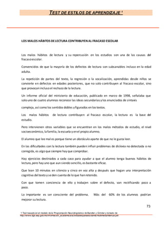 TEST DE ESTILOS DE APRENDIZAJE 1
1 Test basado en el modelo de la Programación Neurolingüística de Bandler y Grinder y tomado de
http://www.dgb.sep.gob.mx/informacion_academica/actividadesparaescolares/multimedia/Manual.pdf.
LOS MALOS HÁBITOS DELECTURA CONTRIBUYEN AL FRACASO ESCOLAR
Los malos hábitos de lectura y su repercusión en los estudios son una de las causas del
fracasoescolar.
Convencidos de que la mayoría de los defectos de lectura son subsanables incluso en la edad
adulta.
La repetición de partes del texto, la regresión o la vocalización, aprendidas desde niños se
convierte en defectos en edades posteriores, que no solo contribuyen al fracaso escolar, sino
que provocan incluso el rechazo de la lectura.
Un informe oficial del ministerio de educación, publicado en marzo de 1998, señalaba que
solo uno de cuatro alumnos reconoce las ideas secundarias y los enunciados de sintaxis
compleja, así como los sentidos dobles yfigurados en los textos.
Los malos hábitos de lectura contribuyen al fracaso escolar, la lectura es la base del
estudio.
Pero intervienen otras variables que se encuentran en los malos métodos de estudio, el nivel
socioeconómico, lafamilia, laescuela y enel propio alumno.
El alumno que lee mal es porque tiene un obstáculo aparte de que no le gusta leer.
En las dificultades con la lectura también pueden influir problemas de dislexia no detectada o no
corregida, es algo que siempre hay que comprobar.
Hay ejercicios destinados a cada caso para ayudar a que el alumno tenga buenos hábitos de
lectura,pero hay uno que aun siendo sencillo, es bastante eficaz.
Que lean 10 minutos en silencio y cinco en voz alta y después que hagan una interpretación
cognitiva deltexto y seden cuenta de lo que han retenido.
Con que tomen conciencia de ello y trabajen sobre el defecto, van rectificando poco a
poco.
Lo importante es ser consciente del problema. Más del 60% de los alumnos podrían
mejorar su lectura.
73
 