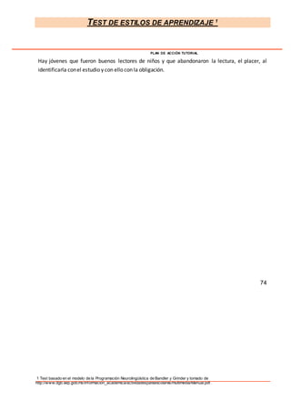 TEST DE ESTILOS DE APRENDIZAJE 1
1 Test basado en el modelo de la Programación Neurolingüística de Bandler y Grinder y tomado de
http://www.dgb.sep.gob.mx/informacion_academica/actividadesparaescolares/multimedia/Manual.pdf.
PLAN DE ACCIÓN TUTORIAL
Hay jóvenes que fueron buenos lectores de niños y que abandonaron la lectura, el placer, al
identificarla conel estudio y con ello con la obligación.
74
 