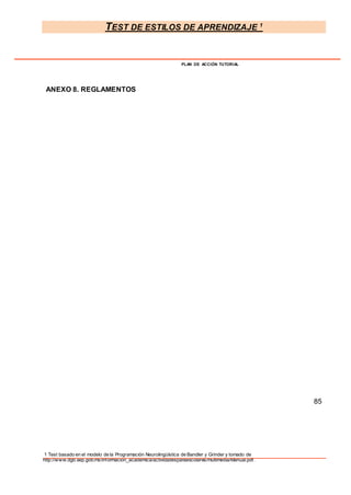 TEST DE ESTILOS DE APRENDIZAJE 1
1 Test basado en el modelo de la Programación Neurolingüística de Bandler y Grinder y tomado de
http://www.dgb.sep.gob.mx/informacion_academica/actividadesparaescolares/multimedia/Manual.pdf.
PLAN DE ACCIÓN TUTORIAL
ANEXO 8. REGLAMENTOS
85
 