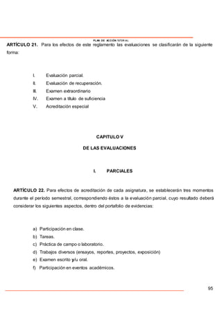 PLAN DE ACCIÓN TUTOR IAL
ARTÍCULO 21. Para los efectos de este reglamento las evaluaciones se clasificarán de la siguiente
forma:
I. Evaluación parcial.
II. Evaluación de recuperación.
III. Examen extraordinario
IV. Examen a título de suficiencia
V. Acreditación especial
CAPITULO V
DE LAS EVALUACIONES
I. PARCIALES
ARTÍCULO 22. Para efectos de acreditación de cada asignatura, se establecerán tres momentos
durante el período semestral, correspondiendo éstos a la evaluación parcial, cuyo resultado deberá
considerar los siguientes aspectos, dentro del portafolio de evidencias:
a) Participación en clase.
b) Tareas.
c) Práctica de campo o laboratorio.
d) Trabajos diversos (ensayos, reportes, proyectos, exposición)
e) Examen escrito y/u oral.
f) Participación en eventos académicos.
95
 