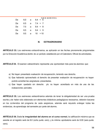 PLAN DE ACCIÓN TUTOR IAL
De 6.0 a 6.4 = 6
De 6.5 a 7.4 = 7
De 7.5 a 8.4 = 8
De 8.5 a 9.4 = 9
De 9.5 a 10 = 10
III. EXTRAORDINARIO
ARTÍCULO 33. Los exámenes extraordinarios, se aplicarán en las fechas previamente programadas
por la Dirección Académica dentro de un período establecido por el Calendario Oficial de actividades.
ARTÍCULO 34. El examen extraordinario representa una oportunidad más para los alumnos que:
a) No hayan presentado evaluación de recuperación, teniendo ese derecho.
b) Que habiendo aprovechado el derecho de presentar evaluación de recuperación no hayan
podido acreditar las asignaturas presentadas.
c) Que hayan quedado sin derecho y/o no hayan acreditado en más de una de las
evaluaciones parciales.
ARTÍCULO 35. Los exámenes extraordinarios además de tener la obligatoriedad de ser una prueba
escrita y de haber sido elaborada con elementos didácticos pedagógicos necesarios, deberán basarse
en los contenidos del programa de cada asignatura, además será requisito entregar todas las
evidencias, de aprendizaje del semestre por parte del alumno.
ARTÍCULO 36. Dada la irregularidad del alumno en el curso normal, la calificación máxima que se
asiente en el registro será de 8.0 (ocho punto cero), y la mínima aprobatoria será de 6.00 (seis punto
cero).
98
 