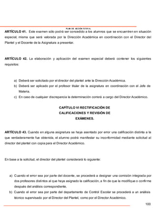 PLAN DE ACCIÓN TUTOR IAL
ARTÍCULO 41. Este examen sólo podrá ser concedido a los alumnos que se encuentren en situación
especial, misma que será valorada por la Dirección Académica en coordinación con el Director del
Plantel y el Docente de la Asignatura a presentar.
ARTÍCULO 42. La elaboración y aplicación del examen especial deberá contener los siguientes
requisitos:
a) Deberá ser solicitado por el director del plantel ante la Dirección Académica.
b) Deberá ser aplicado por el profesor titular de la asignatura en coordinación con el Jefe de
Materia.
c) En caso de cualquier discrepancia la determinación correrá a cargo del Director Académico.
CAPÍTULO VI RECTIFICACIÓN DE
CALIFICACIONES Y REVISIÓN DE
EXÁMENES.
ARTÍCULO 43. Cuando en alguna asignatura se haya asentado por error una calificación distinta a la
que verdaderamente fue obtenida, el alumno podrá manifestar su inconformidad mediante solicitud al
director del plantel con copia para el Director Académico.
En base a la solicitud, el director del plantel considerará lo siguiente:
a) Cuando el error sea por parte del docente, se procederá a designar una comisión integrada por
dos profesores distintos al que haya asignado la calificación, a fin de que la modifique o confirme
después del análisis correspondiente.
b) Cuando el error sea por parte del departamento de Control Escolar se procederá a un análisis
técnico supervisado por el Director del Plantel, como por el Director Académico.
100
 