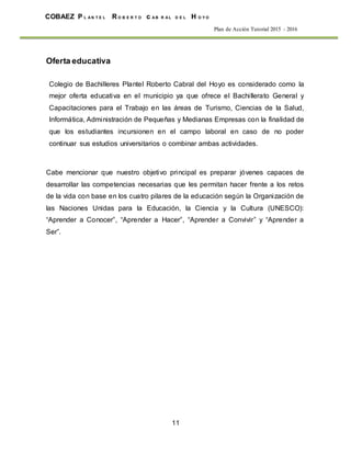 11
COBAEZ P L A N T E L R O B E R T O c A B R A L D E L H O Y O
Plan de Acción Tutorial 2015 - 2016
Oferta educativa
Colegio de Bachilleres Plantel Roberto Cabral del Hoyo es considerado como la
mejor oferta educativa en el municipio ya que ofrece el Bachillerato General y
Capacitaciones para el Trabajo en las áreas de Turismo, Ciencias de la Salud,
Informática, Administración de Pequeñas y Medianas Empresas con la finalidad de
que los estudiantes incursionen en el campo laboral en caso de no poder
continuar sus estudios universitarios o combinar ambas actividades.
Cabe mencionar que nuestro objetivo principal es preparar jóvenes capaces de
desarrollar las competencias necesarias que les permitan hacer frente a los retos
de la vida con base en los cuatro pilares de la educación según la Organización de
las Naciones Unidas para la Educación, la Ciencia y la Cultura (UNESCO):
“Aprender a Conocer”, “Aprender a Hacer”, “Aprender a Convivir” y “Aprender a
Ser”.
 