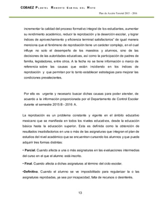 13
COBAEZ P L A N T E L R O B E R T O c A B R A L D E L H O Y O
Plan de Acción Tutorial 2015 - 2016
incrementar la calidad del proceso formativo integral de los estudiantes, aumentar
su rendimiento académico, reducir la reprobación y la deserción escolar, y lograr
índices de aprovechamiento y eficiencia terminal satisfactorios” de igual manera
menciona que el fenómeno de reprobación tiene un carácter complejo, en el cual
influye no solo el desempeño de los maestros y alumnos, sino de las
decisiones de las autoridades educativas, así como la participación de padres de
familia, legisladores, entre otros. A la fecha no se tiene información o marco de
referencia sobre las causas que están incidiendo en los índices de
reprobación y que permitan por lo tanto establecer estrategias para mejorar las
condiciones prevalecientes.
Por ello es urgente y necesario buscar dichas causas para poder atender, de
acuerdo a la información proporcionada por el Departamento de Control Escolar
durante el semestre 2015 B - 2016 A.
La reprobación es un problema constante y vigente en el ámbito educativo
mexicano que se manifiesta en todos los niveles educativos, desde la educación
básica hasta la educación superior. Esta es definida como la obtención de
resultados insatisfactorios en una o más de las asignaturas que integran el plan de
estudios del nivel académico que se encuentran cursando los alumnos y que puede
adquirir tres formas distintas:
• Parcial. Cuando afecta a una o más asignaturas en las evaluaciones intermedias
del curso en el que el alumno está inscrito.
• Final. Cuando afecta a dichas asignaturas al término del ciclo escolar.
•Definitiva. Cuando el alumno se ve imposibilitado para regularizar la o las
asignaturas reprobadas, ya sea por incapacidad, falta de recursos o desinterés.
 