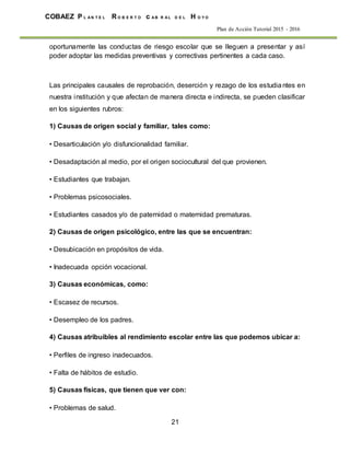 21
COBAEZ P L A N T E L R O B E R T O c A B R A L D E L H O Y O
Plan de Acción Tutorial 2015 - 2016
oportunamente las conductas de riesgo escolar que se lleguen a presentar y así
poder adoptar las medidas preventivas y correctivas pertinentes a cada caso.
Las principales causales de reprobación, deserción y rezago de los estudiantes en
nuestra institución y que afectan de manera directa e indirecta, se pueden clasificar
en los siguientes rubros:
1) Causas de origen social y familiar, tales como:
• Desarticulación y/o disfuncionalidad familiar.
• Desadaptación al medio, por el origen sociocultural del que provienen.
• Estudiantes que trabajan.
• Problemas psicosociales.
• Estudiantes casados y/o de paternidad o maternidad prematuras.
2) Causas de origen psicológico, entre las que se encuentran:
• Desubicación en propósitos de vida.
• Inadecuada opción vocacional.
3) Causas económicas, como:
• Escasez de recursos.
• Desempleo de los padres.
4) Causas atribuibles al rendimiento escolar entre las que podemos ubicar a:
• Perfiles de ingreso inadecuados.
• Falta de hábitos de estudio.
5) Causas físicas, que tienen que ver con:
• Problemas de salud.
 
