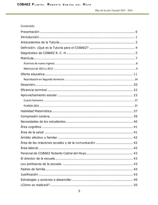COBAEZ P L A N T E L R O B E R T O c A B R A L D E L H O Y O
3
Plan de Acción Tutorial 2015 - 2016
Contenido
Presentación .................................................................................................. 6
Introducción................................................................................................... 1
Antecedentes de la Tutoría.............................................................................. 2
Definición: ¿Qué es la Tutoría para el COBAEZ? ............................................... 4
Diagnóstico de COBAEZ R. C. H....................................................................... 5
Matrícula........................................................................................................ 7
Alumnos de nuevo ingreso......................................................................................................... 8
Matrícula de 2011 a 2015 .......................................................................................................... 9
Oferta educativa........................................................................................... 11
Reprobaciónen Segundo Semestre.......................................................................................... 14
Deserción..................................................................................................... 20
Eficiencia terminal ........................................................................................ 22
Aprovechamiento escolar.............................................................................. 23
Cuarto Semestre..................................................................................................................... 27
PLANEA 2015 .......................................................................................................................... 37
Habilidad Matemática.................................................................................... 37
Compresión Lectora...................................................................................... 39
Necesidades de los estudiantes..................................................................... 40
Área cognitiva .............................................................................................. 41
Área de la salud ........................................................................................... 41
Ámbito afectivo y familiar ............................................................................. 42
Área de las relaciones sociales y de la comunicación ...................................... 42
Área laboral ................................................................................................. 42
Personal de COBAEZ Roberto Cabral del Hoyo................................................ 43
El director de la escuela ................................................................................ 43
Los profesores de la escuela. ........................................................................ 43
Padres de familia.......................................................................................... 44
Justificación ................................................................................................. 43
Estrategias y acciones a desarrollar............................................................... 49
¿Cómo se realizará? ..................................................................................... 50
 