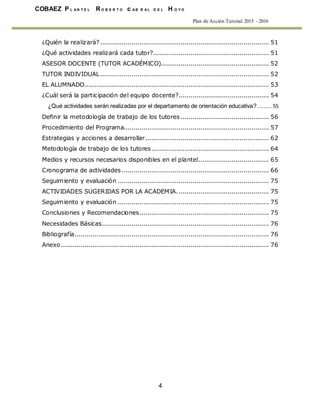 COBAEZ P L A N T E L R O B E R T O c A B R A L D E L H O Y O
4
Plan de Acción Tutorial 2015 - 2016
¿Quién la realizará?...................................................................................... 51
¿Qué actividades realizará cada tutor?........................................................... 51
ASESOR DOCENTE (TUTOR ACADÉMICO)....................................................... 52
TUTOR INDIVIDUAL...................................................................................... 52
EL ALUMNADO.............................................................................................. 53
¿Cuál será la participación del equipo docente?.............................................. 54
¿Qué actividades serán realizadas por el departamento de orientación educativa? ......... 55
Definir la metodología de trabajo de los tutores ............................................. 56
Procedimiento del Programa.......................................................................... 57
Estrategias y acciones a desarrollar............................................................... 62
Metodología de trabajo de los tutores............................................................ 64
Medios y recursos necesarios disponibles en el plantel.................................... 65
Cronograma de actividades ........................................................................... 66
Seguimiento y evaluación ............................................................................. 75
ACTIVIDADES SUGERIDAS POR LA ACADEMIA............................................... 75
Seguimiento y evaluación ............................................................................. 75
Conclusiones y Recomendaciones.................................................................. 75
Necesidades Básicas..................................................................................... 76
Bibliografía................................................................................................... 76
Anexo.......................................................................................................... 76
 