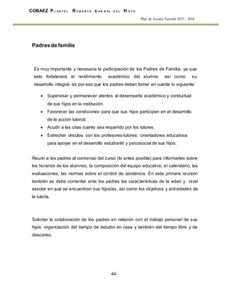 44
COBAEZ P L A N T E L R O B E R T O c A B R A L D E L H O Y O
Plan de Acción Tutorial 2015 - 2016
Padresde familia
Es muy importante y necesaria la participación de los Padres de Familia, ya que
esto fortalecerá el rendimiento académico del alumno así como su
desarrollo integral, es por eso que los padres deben tomar en cuenta lo siguiente:
 Supervisar y permanecer atentos al desempeño académico y conductual
de sus hijos en la institución.
 Favorecer las condiciones para que sus hijos participen en el desarrollo
de la acción tutorial.
 Acudir a las citas cuanto sea requerido por los tutores.
 Estrechar vínculos con los profesores-tutores; orientadores educativos
para apoyar en el desarrollo estudiantil y psicosocial de sus hijos.
Reunir a los padres al comienzo del curso (lo antes posible) para informarles sobre
los horarios de los alumnos, la composición del equipo educativo, el calendario, las
evaluaciones, las normas sobre el control de asistencia. En esta primera reunión
también se debe comentar ante los padres las características de la edad y nivel
escolar en que se encuentran sus hijos/as, así como los objetivos y actividades de
la tutoría.
Solicitar la colaboración de los padres en relación con el trabajo personal de sus
hijos: organización del tiempo de estudio en casa y también del tiempo libre y de
descanso.
 