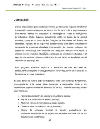 45
COBAEZ P L A N T E L R O B E R T O c A B R A L D E L H O Y O
Plan de Acción Tutorial 2015 - 2016
Justificación
Debido a la sociedad globalizada que vivimos, y en la que se requiere transformar
la educación superior mexicana, se tiene el reto de hacerlo de la mejor manera o
bien innovar formas de educación e investigación. Todas la Instituciones
de Educación Media Superior, actualmente están en busca de la calidad
educativa, como es el caso de los Colegios de Bachilleres del Estado de
Zacatecas. Algunas de las siguientes características tales como: actualización
permanente de programas educativos, incorporación de nuevos métodos de
enseñanza aprendizaje que propicien una adecuada relación entre teoría y
práctica, nuevos modelos educativos, estrategias de orientación educativa, y el
logro de una sociedad más democrática, son las que tienen contempladas para el
desarrollo de este siglo XXI.
Todo programa educativo aspira a la formación del más alto nivel de
calidad, tanto en el plano técnico, profesional y científico, como en el plano de la
formación de la nueva ciudadanía.
Es aquí donde la Tutoría debe considerarse como una estrategia fundamental,
correspondiente a la nueva visión humanista y responsable frente a las
necesidades y oportunidades del desarrollo de México. Además es un recurso de
gran valor para:
 Facilitar la adaptación del estudiante al ambiente escolar,
 Mejorar sus habilidades de estudio y trabajo,
 Abatir los índices de reprobación y rezago escolar,
 Disminuir tasas de abandono de los estudios y
 Mejorar la eficiencia terminal al atender puntualmente los
problemas específicos de las trayectorias escolares en cada una de las
dependencias académicas.
 
