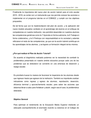 47
COBAEZ P L A N T E L R O B E R T O c A B R A L D E L H O Y O
Plan de Acción Tutorial 2015 - 2016
Finalmente la importancia del nuevo plan de acción tutorial para el ciclo escolar
2015 - 2016, es contar con un instrumento que nos permita conocer las acciones a
implementar en el programa tutorías en el COBAEZ, y cumplir con los objetivos
propuestos.
De tal forma que con la implementación del plan de acción, y la aplicación del
nuevo modelo educativo centrado en el aprendizaje del alumno en el enfoque de
competencias en nuestra institución, nos permitirá desarrollar en nuestros alumnos
las competencias genéricas como la 7 Aprende en forma autónoma, la 8 Trabaja en
forma colaborativa, y la 9 Participa con responsabilidad en la sociedad y además
reforzaran el resto de las competencias, ya que con la acción tutorial contribuye en
los aprendizajes de los alumnos, y se lograra un formación integral de los mismos.
¿Por qué realizar el Plan de Acción Tutorial?
De acuerdo al diagnóstico realizado podemos ver la necesidad de combatir la
problemática presentada en nuestro ámbito educativo porque cada uno de los
problemas que se detectaron se convierte en una amenaza de deserción y
rezago escolar.
Es prioritario buscar la manera de favorecer la trayectoria de los alumnos desde
que ingresan hasta que egresan de la institución. También es importante analizar
indicadores como ingreso y egreso de alumnos, reprobación, deserción,
eficiencia terminal y aprovechamiento escolar, para saber las acciones que
debemos llevar a cabo para fortalecer y abatir, según sea el caso, la problemática
detectada.
Objetivo General
Para optimizar el rendimiento de la Educación Media Superior mediante un
adecuado acompañamiento al alumnado durante su estancia en el Colegio de
 