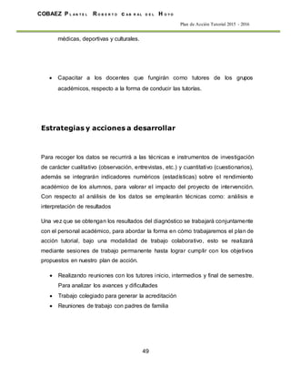 49
COBAEZ P L A N T E L R O B E R T O c A B R A L D E L H O Y O
Plan de Acción Tutorial 2015 - 2016
médicas, deportivas y culturales.
 Capacitar a los docentes que fungirán como tutores de los grupos
académicos, respecto a la forma de conducir las tutorías.
Estrategias y acciones a desarrollar
Para recoger los datos se recurrirá a las técnicas e instrumentos de investigación
de carácter cualitativo (observación, entrevistas, etc.) y cuantitativo (cuestionarios),
además se integrarán indicadores numéricos (estadísticas) sobre el rendimiento
académico de los alumnos, para valorar el impacto del proyecto de intervención.
Con respecto al análisis de los datos se emplearán técnicas como: análisis e
interpretación de resultados
Una vez que se obtengan los resultados del diagnóstico se trabajará conjuntamente
con el personal académico, para abordar la forma en cómo trabajaremos el plan de
acción tutorial, bajo una modalidad de trabajo colaborativo, esto se realizará
mediante sesiones de trabajo permanente hasta lograr cumplir con los objetivos
propuestos en nuestro plan de acción.
 Realizando reuniones con los tutores inicio, intermedios y final de semestre.
Para analizar los avances y dificultades
 Trabajo colegiado para generar la acreditación
 Reuniones de trabajo con padres de familia
 