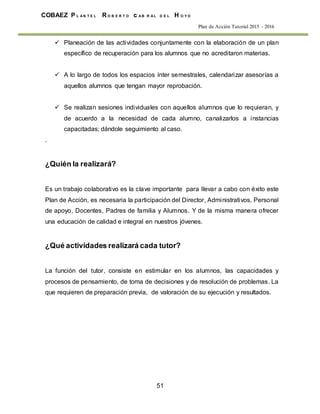 51
COBAEZ P L A N T E L R O B E R T O c A B R A L D E L H O Y O
Plan de Acción Tutorial 2015 - 2016
 Planeación de las actividades conjuntamente con la elaboración de un plan
específico de recuperación para los alumnos que no acreditaron materias.
 A lo largo de todos los espacios ínter semestrales, calendarizar asesorías a
aquellos alumnos que tengan mayor reprobación.
 Se realizan sesiones individuales con aquellos alumnos que lo requieran, y
de acuerdo a la necesidad de cada alumno, canalizarlos a instancias
capacitadas; dándole seguimiento al caso.
.
¿Quién la realizará?
Es un trabajo colaborativo es la clave importante para llevar a cabo con éxito este
Plan de Acción, es necesaria la participación del Director, Administrativos, Personal
de apoyo, Docentes, Padres de familia y Alumnos. Y de la misma manera ofrecer
una educación de calidad e integral en nuestros jóvenes.
¿Qué actividades realizará cada tutor?
La función del tutor, consiste en estimular en los alumnos, las capacidades y
procesos de pensamiento, de toma de decisiones y de resolución de problemas. La
que requieren de preparación previa, de valoración de su ejecución y resultados.
 