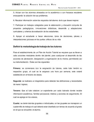 56
COBAEZ P L A N T E L R O B E R T O c A B R A L D E L H O Y O
Plan de Acción Tutorial 2015 - 2016
5. Actuar con los alumnos atrasados en lo académico o con fracasos escolares
encauzando la solución de sus problemas.
6. Recabar información sobre los requisitos del alumno de lo que desee mejorar.
7. Participar en trabajos colegiados para la elaboración y discusión conjunta de
proyectos pedagógicos, innovaciones didácticas, desarrollo y adaptaciones
curriculares y criterios de evaluación de los estudiantes.
8. Apoyar al estudiante a hacer elecciones, toma de decisiones, planes e
interpretaciones juiciosas en los puntos críticos de su vida
Definir la metodologíade trabajo de los tutores
Para el establecimiento de un Plan de Acción Tutorial se requiere que se lleven a
cabo acciones medulares dentro del plantel, para coadyuvar al desarrollo de las
acciones de planeación, designación y organización de la misma; permitiendo así
su instrumentación. Éstas son las siguientes:
Primero: se comenzara con la asignación de tutores, cada tutor tendrá su
respectivo grupo, al cual se le asignara una hora por semana, este estará
establecido en el horario de clases.
Segundo: se realizara un diagnóstico para detectar las deficiencias y necesidades
de nuevo ingreso.
Tercero: Que el tutor elabore un expediente por cada tutorado donde recabe
información académica, familiar psicosocial, médica y acciones de seguimiento. El
cual se agrega en los anexos.
Cuarto: se darán tutorías grupales e individuales, en las grupales se manejaran un
cuadernillo de trabajo el cual deberá estar diseñado con temas de acuerdo al grado
en el que se encuentre el alumno.
 