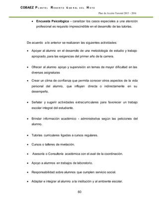 60
COBAEZ P L A N T E L R O B E R T O c A B R A L D E L H O Y O
Plan de Acción Tutorial 2015 - 2016
 Encuesta Psicológica – canalizar los casos especiales a una atención
profesional es requisito imprescindible en el desarrollo de las tutorías.
De acuerdo a lo anterior se realizaran las siguientes actividades:
 Apoyar al alumno en el desarrollo de una metodología de estudio y trabajo
apropiado, para las exigencias del primer año de la carrera.
 Ofrecer al alumno apoyo y supervisión en temas de mayor dificultad en las
diversas asignaturas
 Crear un clima de confianza que permita conocer otros aspectos de la vida
personal del alumno, que influyan directa o indirectamente en su
desempeño.
 Señalar y sugerir actividades extracurriculares para favorecer un trabajo
escolar integral del estudiante.
 Brindar información académico - administrativa según las peticiones del
alumno.
 Tutorías curriculares ligadas a cursos regulares.
 Cursos o talleres de nivelación.
 Asesoría o Consultoría académica con el aval de la coordinación.
 Apoyo a alumnos en trabajos de laboratorio.
 Responsabilidad sobre alumnos que cumplen servicio social.
 Adaptar e integrar al alumno a la institución y al ambiente escolar.
 