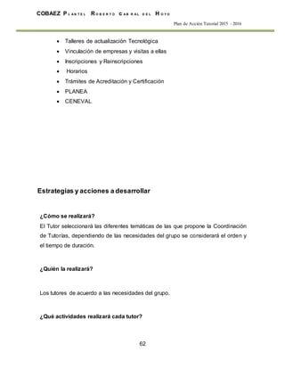 62
COBAEZ P L A N T E L R O B E R T O c A B R A L D E L H O Y O
Plan de Acción Tutorial 2015 - 2016
 Talleres de actualización Tecnológica
 Vinculación de empresas y visitas a ellas
 Inscripciones y Reinscripciones
 Horarios
 Trámites de Acreditación y Certificación
 PLANEA
 CENEVAL
Estrategias y acciones a desarrollar
¿Cómo se realizará?
El Tutor seleccionará las diferentes temáticas de las que propone la Coordinación
de Tutorías, dependiendo de las necesidades del grupo se considerará el orden y
el tiempo de duración.
¿Quién la realizará?
Los tutores de acuerdo a las necesidades del grupo.
¿Qué actividades realizará cada tutor?
 