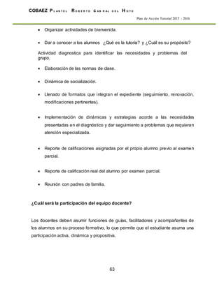 63
COBAEZ P L A N T E L R O B E R T O c A B R A L D E L H O Y O
Plan de Acción Tutorial 2015 - 2016
 Organizar actividades de bienvenida.
 Dar a conocer a los alumnos ¿Qué es la tutoría? y ¿Cuál es su propósito?
Actividad diagnostica para identificar las necesidades y problemas del
grupo.
 Elaboración de las normas de clase.
 Dinámica de socialización.
 Llenado de formatos que integran el expediente (seguimiento, renovación,
modificaciones pertinentes).
 Implementación de dinámicas y estrategias acorde a las necesidades
presentadas en el diagnóstico y dar seguimiento a problemas que requieran
atención especializada.

 Reporte de calificaciones asignadas por el propio alumno previo al examen
parcial.
 Reporte de calificación real del alumno por examen parcial.
 Reunión con padres de familia.
¿Cuál será la participación del equipo docente?
Los docentes deben asumir funciones de guías, facilitadores y acompañantes de
los alumnos en su proceso formativo, lo que permite que el estudiante asuma una
participación activa, dinámica y propositiva.
 