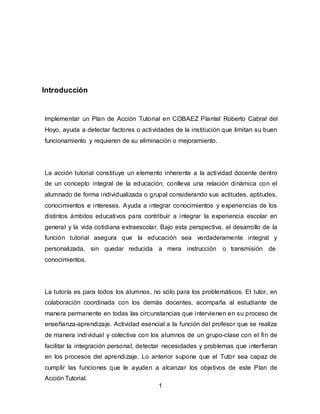 1
Introducción
Implementar un Plan de Acción Tutorial en COBAEZ Plantel Roberto Cabral del
Hoyo, ayuda a detectar factores o actividades de la institución que limitan su buen
funcionamiento y requieren de su eliminación o mejoramiento.
La acción tutorial constituye un elemento inherente a la actividad docente dentro
de un concepto integral de la educación, conlleva una relación dinámica con el
alumnado de forma individualizada o grupal considerando sus actitudes, aptitudes,
conocimientos e intereses. Ayuda a integrar conocimientos y experiencias de los
distintos ámbitos educativos para contribuir a integrar la experiencia escolar en
general y la vida cotidiana extraescolar. Bajo esta perspectiva, el desarrollo de la
función tutorial asegura que la educación sea verdaderamente integral y
personalizada, sin quedar reducida a mera instrucción o transmisión de
conocimientos.
La tutoría es para todos los alumnos, no sólo para los problemáticos. El tutor, en
colaboración coordinada con los demás docentes, acompaña al estudiante de
manera permanente en todas las circunstancias que intervienen en su proceso de
enseñanza-aprendizaje. Actividad esencial a la función del profesor que se realiza
de manera individual y colectiva con los alumnos de un grupo-clase con el fin de
facilitar la integración personal, detectar necesidades y problemas que interfieran
en los procesos del aprendizaje. Lo anterior supone que el Tutor sea capaz de
cumplir las funciones que le ayuden a alcanzar los objetivos de este Plan de
Acción Tutorial.
 