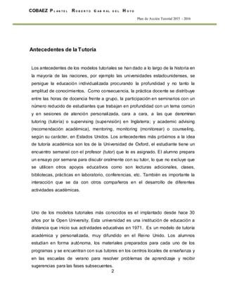 2
COBAEZ P L A N T E L R O B E R T O c A B R A L D E L H O Y O
Plan de Acción Tutorial 2015 - 2016
Antecedentes de la Tutoría
Los antecedentes de los modelos tutoriales se han dado a lo largo de la historia en
la mayoría de las naciones, por ejemplo las universidades estadounidenses, se
persigue la educación individualizada procurando la profundidad y no tanto la
amplitud de conocimientos. Como consecuencia, la práctica docente se distribuye
entre las horas de docencia frente a grupo, la participación en seminarios con un
número reducido de estudiantes que trabajan en profundidad con un tema común
y en sesiones de atención personalizada, cara a cara, a las que denominan
tutoring (tutoría) o supervising (supervisión) en Inglaterra; y academic advising
(recomendación académica), mentoring, monitoring (monitorear) o counseling,
según su carácter, en Estados Unidos. Los antecedentes más próximos a la idea
de tutoría académica son los de la Universidad de Oxford, el estudiante tiene un
encuentro semanal con el profesor (tutor) que le es asignado. El alumno prepara
un ensayo por semana para discutir oralmente con su tutor, lo que no excluye que
se utilicen otros apoyos educativos como son lecturas adicionales, clases,
bibliotecas, prácticas en laboratorio, conferencias, etc. También es importante la
interacción que se da con otros compañeros en el desarrollo de diferentes
actividades académicas.
Uno de los modelos tutoriales más conocidos es el implantado desde hace 30
años por la Open University. Esta universidad es una institución de educación a
distancia que inicio sus actividades educativas en 1971. Es un modelo de tutoría
académica y personalizada, muy difundido en el Reino Unido. Los alumnos
estudian en forma autónoma, los materiales preparados para cada uno de los
programas y se encuentran con sus tutores en los centros locales de enseñanza y
en las escuelas de verano para resolver problemas de aprendizaje y recibir
sugerencias para las fases subsecuentes.
 