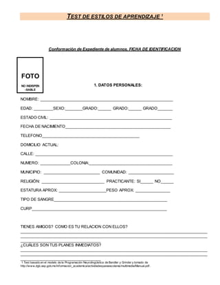 TEST DE ESTILOS DE APRENDIZAJE 1
1 Test basado en el modelo de la Programación Neurolingüística de Bandler y Grinder y tomado de
http://www.dgb.sep.gob.mx/informacion_academica/actividadesparaescolares/multimedia/Manual.pdf.
Conformación de Expediente de alumnos. FICHA DE IDENTIFICACION
1. DATOS PERSONALES:
NOMBRE: _____________________________________________________________
EDAD: _________SEXO:________GRADO:______ GRADO:______ GRADO_______
ESTADO CIVIL: ________________________________________________________
FECHA DE NACIMIENTO________________________________________________
TELEFONO_____________________________________________
DOMICILIO ACTUAL:
CALLE: _______________________________________________________________
NUMERO: ______________COLONIA:______________________________________
MUNICIPIO: __________________________ COMUNIDAD: _____________________
RELIGIÓN: _____________________________ PRACTICANTE: SI______ NO______
ESTATURA APROX: ______________________PESO APROX: ________________
TIPO DE SANGRE____________________________________________________
CURP______________________________________________________________
TIENES AMIGOS? COMO ES TU RELACION CON ELLOS?
_____________________________________________________________________________________
_____________________________________________________________________________________
_____________________________________
¿CUÁLES SON TUS PLANES INMEDIATOS?
_____________________________________________________________________________________
_____________________________________________________________________________________
_____________________________________
FOTO
NO INDISPEN
-SABLE
 