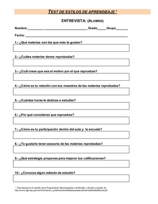 TEST DE ESTILOS DE APRENDIZAJE 1
1 Test basado en el modelo de la Programación Neurolingüística de Bandler y Grinder y tomado de
http://www.dgb.sep.gob.mx/informacion_academica/actividadesparaescolares/multimedia/Manual.pdf.
ENTREVISTA: (ALUMNO)
Nombre:_________ _________________________ Grado_____ Grupo_______
Fecha: ___________________________________________________________
1.- ¿Qué materias son las que más te gustan?
2.- ¿Cuáles materias tienes reprobadas?
3.- ¿Cuál crees que sea el motivo por el que repruebas?
4.- ¿Cómo es tu relación con tus maestros de las materias reprobadas?
5.- ¿Cuántas horas le dedicas a estudiar?
6.- ¿Por qué consideras que repruebas?
7.- ¿Cómo es tu participación dentro del aula y la escuela?
8.- ¿Te gustaría tener asesoría de las materias reprobadas?
9.- ¿Qué estrategia propones para mejorar tus calificaciones?
10.- ¿Conoces algún método de estudio?
 