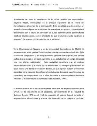 3
COBAEZ P L A N T E L R O B E R T O c A B R A L D E L H O Y O
Plan de Acción Tutorial 2015 - 2016
Actualmente se tiene la experiencia de la tutoría asistida por computadora.
Seymour Papert, investigador, es el principal exponente de la Teoría del
Aprendizaje en el campo de la computación. Esta tecnología puede constituir un
apoyo fundamental para las actividades de aprendizaje en general y para objetivos
relacionados con la tutoría en particular. Se puede elaborar tutorial para múltiples
objetivos educacionales, con el propósito de que el alumno pueda “aprender a
aprender”, de acuerdo con la evolución de la sociedad.
En la Universidad de Navarra y en la Universidad Complutence de Madrid “el
asesoramiento entre iguales” (peer tutoring) cuenta con una larga tradición, dada
su eficacia comprobada y el enriquecimiento personal que supone para ambas
partes, lo que exige al profesor que forma a los estudiantes un tiempo generoso
pero con efecto multiplicador. Esta modalidad considera que el profesor
universitario en tanto que asesor de sus estudiantes, no tiene por qué intervenir en
todas y cada una de las necesidades de ellos, ya que algunas pueden o deben ser
atendidas, por ayudantes de profesor y/o estudiantes de cursos superiores que se
capaciten y se comprometan con la labor de ayudar a sus compañeros de cursos
inferiores (The international Encyclopedia of Eductation, 1994)
El sistema tutorial en la educación superior Mexicana, en específico dentro de la
UNAM, se dio inicialmente en el postgrado, particularmente en la Facultad de
Química. Desde 1970, en el nivel de postgrado el sistema tutorial consiste en
responsabilizar al estudiante y al tutor, del desarrollo de un programa particular
 