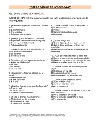 TEST DE ESTILOS DE APRENDIZAJE 1
1 Test basado en el modelo de la Programación Neurolingüística de Bandler y Grinder y tomado de
http://www.dgb.sep.gob.mx/informacion_academica/actividadesparaescolares/multimedia/Manual.pdf.
TEST SOBRE ESTILOS DE APRENDIZAJE.
INSTRUCCIONES:Elige la opción con la que más te identifiques de cada una de
las preguntas:
1. ¿Cuál de las siguientes actividades disfrutas
más?
a) Escuchar música
b) Ver películas
c) Bailar con buena música
2. ¿Qué programa de televisión prefieres?
a) Reportajes de descubrimientos y lugares
b) Cómico y de entretenimiento
c) Noticias del mundo
3. Cuando conversas con otra persona, tú:
a) La escuchas atentamente
b) La observas
c) Tiendes a tocarla
4. Si pudieras adquirir uno de los siguientes
artículos, ¿cuál elegirías?
a) Un jacuzzi
b) Un estéreo
c) Un televisor
5. ¿Qué prefieres hacer un sábado por la
tarde?
a) Quedarte en casa
b) Ir a un concierto
c) Ir al cine
6. ¿Qué tipo de exámenes se te facilitan más?
a) Examen oral
b) Examen escrito
c) Examen de opción múltiple
7. ¿Cómo te orientas más fácilmente?
a) Mediante el uso de un mapa
b) Pidiendo indicaciones
c) A través de la intuición
8. ¿En qué prefieres ocupar tu tiempo en un
lugar de descanso?
a) Pensar
b) Caminar por los alrededores
c) Descansar
9. ¿Qué te halaga más?
a) Que te digan que tienes buen aspecto
b) Que te digan que tienes un trato muy
agradable
c) Que te digan que tienes una conversación
interesante
10. ¿Cuál de estos ambientes te atrae más?
a) Uno en el que se sienta un clima agradable
b) Uno en el que se escuchen las olas del mar
c) Uno con una hermosa vista al océano
11. ¿De qué manera se te facilita aprender
algo?
a) Repitiendo en voz alta
b) Escribiéndolo varias veces
c) Relacionándolo con algo divertido
12. ¿A qué evento preferirías asistir?
a) A una reunión social
b) A una exposición de arte
c) A una conferencia
13. ¿De qué manera te formas una opinión de
otras personas?
a) Por la sinceridad en su voz
b) Por la forma de estrecharte la mano
c) Por su aspecto
 