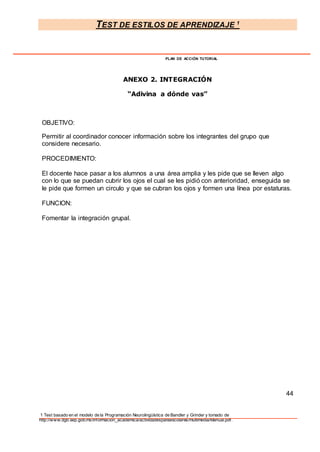 TEST DE ESTILOS DE APRENDIZAJE 1
1 Test basado en el modelo de la Programación Neurolingüística de Bandler y Grinder y tomado de
http://www.dgb.sep.gob.mx/informacion_academica/actividadesparaescolares/multimedia/Manual.pdf.
PLAN DE ACCIÓN TUTORIAL
ANEXO 2. INTEGRACIÓN
“Adivina a dónde vas”
OBJETIVO:
Permitir al coordinador conocer información sobre los integrantes del grupo que
considere necesario.
PROCEDIMIENTO:
El docente hace pasar a los alumnos a una área amplia y les pide que se lleven algo
con lo que se puedan cubrir los ojos el cual se les pidió con anterioridad, enseguida se
le pide que formen un circulo y que se cubran los ojos y formen una línea por estaturas.
FUNCION:
Fomentar la integración grupal.
44
 