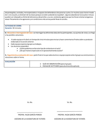desprotegidos,excluidos,menospreciadose incapacesde defenderseode ponerse asalvo.En muchoscasos tienenmiedo
de ir a la escuela,se distraende lasclasesporque se estáncuidandolasespaldas”,algunosabandonanlaescuelae incluso
puedenverrebasadosulímite de toleranciaydesarrollar,asuvez,conductasagresivasque losllevanatomarvenganzaa
atacar físicamente alosagresoresyencondicionesmásseriaspuede llevaral suicidio.
ACTIVIDAD DE CIERRE:
Duración: 50 minutos
4.- Discusióne interrogacióndel caso: se interroganlasdiferentesideasde losparticipantes, sus puntos de vista y se llega
a las posibles soluciones.
 A cada equipose le dará un tiempode cincominutospararevisaryhacer comentariosfinalessobre suproducto
elaboradoenlasesiónanterior.
 Cada equipoexponeal gruposustrabajos.
 Los alumnosresponden:
 ¿Cómopodemosevitareste tipode violenciaenel aula?
 ¿De qué manera repercute enel aprovechamientoescolar?
5.- Seguimientoyevaluacióndel caso: parte final enla que cada alumnoo equipoexpone ante el gruposusconclusiones o
soluciones sobre el tema.
EVALUACIÓN
 GUÍA DE OBSERVACIÓN (parael grupo).
 ESCALA DE ACTITUDES (paraalumnosdisruptivos).
Vo. Bo.
PROFRA. HILDA GARCÍA PEREDA
ASESORA DE LA ASIGNATURA DE TUTORÍA
Vo. Bo.
PROFRA. HILDA GARCÍA PEREDA
ASESORA DE LA ASIGNATURA DE TUTORÍA
 