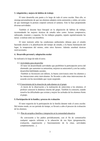 3
3. Adquisición y mejora de hábitos de trabajo
El tutor desarrolla este punto a lo largo de todo el curso escolar. Para ello, se
encarga personalmente de que sus alumnos adopten cierta autonomía y orden, así como
de que mantengan la postura corporal correcta al sentarse. Esto lo hace proponiendo
diversas actividades.
También el docente hace hincapié en la adquisición de hábitos de trabajo,
recomendando las mejores técnicas de estudio tales como: lectura comprensiva,
subrayado, resumen y esquema. En los trabajos grupales, reparte equitativamente las
tareas a realizar entre sus miembros.
El tutor instruirá sobre las condiciones ambientales idóneas para el estudio
haciendo alusión a la planificación del tiempo de estudio, a la buena iluminación del
lugar, la temperatura del mismo, entre otros factores. Además enseñará técnicas
motivacionales.
4. Desarrollo personal y adaptación escolar
Se realizará a lo largo de todo el curso.
4.1.Actividades para desarrollar
-El tutor irá desarrollando actividades que posibiliten la participación activa del
alumnado, que aumenten su autoestima, mejoren su autocontrol y con las cuales,
desarrollen habilidades sociales.
-También se favorecerá con talleres, la buena convivencia entre los alumnos y
las interacciones entre tutor-alumno. Se llevarán a cabo otras intervenciones de
acuerdo con las necesidades que vayan surgiendo.
4.2.Conocimiento de la situación de cada alumno en el grupo
-A través de la observación y la realización de entrevistas a los alumnos, el
profesor conocerá la dinámica interna del grupo. También la conocerá, cuando
resuelva las dificultades que existan y mejore las actitudes de los alumnos frente
al grupo.
5. Participación de la familia y proceso de evaluación
El tutor requerirá de la participación de la familia durante todo el curso escolar.
Del mismo modo, en ese periodo de tiempo, se llevará a cabo el proceso de evaluación
de los alumnos.
5.1. Plan de acogida a familias e integración en la comunidad educativa
-Se convocarán a los padres periódicamente, con el fin de comunicarles
cualquier aspecto referente a la educación de sus hijos (programación,
evaluación, organización y funcionamiento de la clase, actividades
complementarias…).
 
