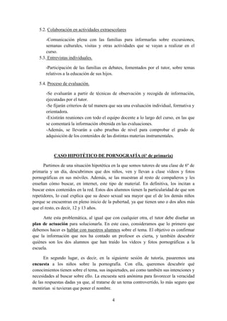 4
5.2. Colaboración en actividades extraescolares
-Comunicación plena con las familias para informarlas sobre excursiones,
semanas culturales, visitas y otras actividades que se vayan a realizar en el
curso.
5.3. Entrevistas individuales.
-Participación de las familias en debates, fomentados por el tutor, sobre temas
relativos a la educación de sus hijos.
5.4. Proceso de evaluación.
-Se evaluarán a partir de técnicas de observación y recogida de información,
ejecutadas por el tutor.
-Se fijarán criterios de tal manera que sea una evaluación individual, formativa y
orientadora.
-Existirán reuniones con todo el equipo docente a lo largo del curso, en las que
se comentará la información obtenida en las evaluaciones.
-Además, se llevarán a cabo pruebas de nivel para comprobar el grado de
adquisición de los contenidos de las distintas materias instrumentales.
CASO HIPOTÉTICO DE PORNOGRAFÍA (6º de primaria)
Partimos de una situación hipotética en la que somos tutores de una clase de 6º de
primaria y un día, descubrimos que dos niños, ven y llevan a clase vídeos y fotos
pornográficas en sus móviles. Además, se las muestran al resto de compañeros y les
enseñan cómo buscar, en internet, este tipo de material. En definitiva, los incitan a
buscar estos contenidos en la red. Estos dos alumnos tienen la particularidad de que son
repetidores, lo cual explica que su deseo sexual sea mayor que el de los demás niños
porque se encuentran en pleno inicio de la pubertad, ya que tienen uno o dos años más
que el resto, es decir, 12 y 13 años.
Ante esta problemática, al igual que con cualquier otra, el tutor debe diseñar un
plan de actuación para solucionarla. En este caso, consideramos que lo primero que
debemos hacer es hablar con nuestros alumnos sobre el tema. El objetivo es confirmar
que la información que nos ha contado un profesor es cierta, y también descubrir
quiénes son los dos alumnos que han traído los vídeos y fotos pornográficas a la
escuela.
En segundo lugar, es decir, en la siguiente sesión de tutoría, pasaremos una
encuesta a los niños sobre la pornografía. Con ella, queremos descubrir qué
conocimientos tienen sobre el tema, sus inquietudes, así como también sus intenciones y
necesidades al buscar sobre ello. La encuesta será anónima para favorecer la veracidad
de las respuestas dadas ya que, al tratarse de un tema controvertido, lo más seguro que
mentirían si tuvieran que poner el nombre.
 