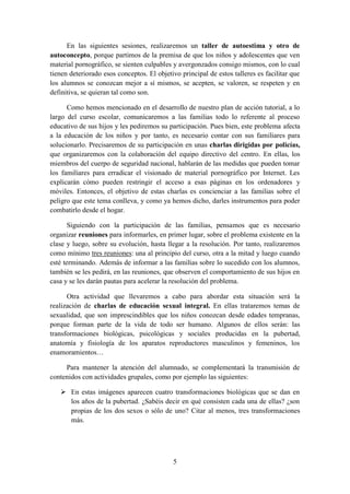 5
En las siguientes sesiones, realizaremos un taller de autoestima y otro de
autoconcepto, porque partimos de la premisa de que los niños y adolescentes que ven
material pornográfico, se sienten culpables y avergonzados consigo mismos, con lo cual
tienen deteriorado esos conceptos. El objetivo principal de estos talleres es facilitar que
los alumnos se conozcan mejor a sí mismos, se acepten, se valoren, se respeten y en
definitiva, se quieran tal como son.
Como hemos mencionado en el desarrollo de nuestro plan de acción tutorial, a lo
largo del curso escolar, comunicaremos a las familias todo lo referente al proceso
educativo de sus hijos y les pediremos su participación. Pues bien, este problema afecta
a la educación de los niños y por tanto, es necesario contar con sus familiares para
solucionarlo. Precisaremos de su participación en unas charlas dirigidas por policías,
que organizaremos con la colaboración del equipo directivo del centro. En ellas, los
miembros del cuerpo de seguridad nacional, hablarán de las medidas que pueden tomar
los familiares para erradicar el visionado de material pornográfico por Internet. Les
explicarán cómo pueden restringir el acceso a esas páginas en los ordenadores y
móviles. Entonces, el objetivo de estas charlas es concienciar a las familias sobre el
peligro que este tema conlleva, y como ya hemos dicho, darles instrumentos para poder
combatirlo desde el hogar.
Siguiendo con la participación de las familias, pensamos que es necesario
organizar reuniones para informarles, en primer lugar, sobre el problema existente en la
clase y luego, sobre su evolución, hasta llegar a la resolución. Por tanto, realizaremos
como mínimo tres reuniones: una al principio del curso, otra a la mitad y luego cuando
esté terminando. Además de informar a las familias sobre lo sucedido con los alumnos,
también se les pedirá, en las reuniones, que observen el comportamiento de sus hijos en
casa y se les darán pautas para acelerar la resolución del problema.
Otra actividad que llevaremos a cabo para abordar esta situación será la
realización de charlas de educación sexual integral. En ellas trataremos temas de
sexualidad, que son imprescindibles que los niños conozcan desde edades tempranas,
porque forman parte de la vida de todo ser humano. Algunos de ellos serán: las
transformaciones biológicas, psicológicas y sociales producidas en la pubertad,
anatomía y fisiología de los aparatos reproductores masculinos y femeninos, los
enamoramientos…
Para mantener la atención del alumnado, se complementará la transmisión de
contenidos con actividades grupales, como por ejemplo las siguientes:
 En estas imágenes aparecen cuatro transformaciones biológicas que se dan en
los años de la pubertad. ¿Sabéis decir en qué consisten cada una de ellas? ¿son
propias de los dos sexos o sólo de uno? Citar al menos, tres transformaciones
más.
 
