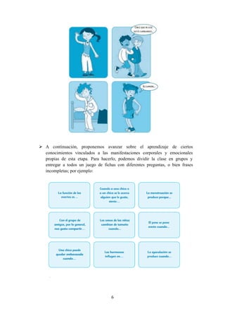 6
 A continuación, proponemos avanzar sobre el aprendizaje de ciertos
conocimientos vinculados a las manifestaciones corporales y emocionales
propias de esta etapa. Para hacerlo, podemos dividir la clase en grupos y
entregar a todos un juego de fichas con diferentes preguntas, o bien frases
incompletas; por ejemplo:
 