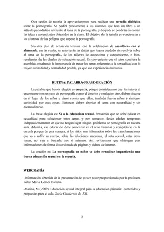 7
Otra sesión de tutoría la aprovecharemos para realizar una tertulia dialógica
sobre la pornografía. Se pedirá previamente a los alumnos que lean un libro o un
artículo periodístico referente al tema de la pornografía, y después se pondrán en común
las ideas y aprendizajes obtenidos en la clase. El objetivo de la tertulia es concienciar a
los alumnos de los peligros que supone la pornografía.
Nuestro plan de actuación termina con la celebración de asambleas con el
alumnado, en las cuales, se resolverán las dudas que hayan quedado sin resolver sobre
el tema de la pornografía, de los talleres de autoestima y autoconcepto, o bien,
resultantes de las charlas de educación sexual. Es conveniente que el tutor concluya la
asamblea, resaltando la importancia de tratar los temas referentes a la sexualidad con lo
mayor naturalidad y normalidad posible, ya que son experiencias humanas.
RUTINA: PALABRA-FRASE-ORACIÓN
La palabra que hemos elegido es empatía, porque consideramos que los tutores al
encontrarse con un caso de pornografía como el descrito o cualquier otro, deben situarse
en el lugar de los niños y darse cuenta que ellos, también fueron niños y sintieron
curiosidad por esas cosas. Entonces deben abordar el tema con naturalidad y sin
escandalizarse.
La frase elegida es: Sí a la educación sexual. Pensamos que se debe educar en
sexualidad para solucionar estos temas y por supuesto, desde edades tempranas
independientemente de que no tengan lugar ningún problema de pornografía en nuestra
aula. Además, esa educación debe comenzar en el seno familiar y completarse en la
escuela porque de esta manera, si los niños son informados sobre las transformaciones
que va a sufrir su cuerpo, sobre las relaciones amorosas, el acto sexual, entre otros
temas, no van a buscarlo por sí mismos. Así, evitaremos que obtengan esas
informaciones de forma distorsionada de páginas y vídeos de Internet.
La oración es: La pornografía en niños se debe erradicar impartiendo una
buena educación sexual en la escuela.
WEBGRAFÍA
-Información obtenida de la presentación de power point proporcionada por la profesora
Isabel María Gómez Barreto.
-Marina, M (2009). Educación sexual integral para la educación primaria: contenidos y
propuestas para el aula. Serie Cuadernos de ESI.
 