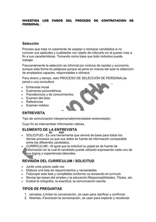 INVESTIGA LOS          PASOS     DEL     PROCESO    DE    CONTRATACION        DE
PERSONAL :




Selección
Proceso que trata no solamente de aceptar o rechazar candidatos si no
conocer sus aptitudes y cualidades con objeto de colocarlo en el puesto mas a
fin a sus características. Tomando como base que todo individuo puede
trabajar.
Frecuentemente la selección es informal por motivos de rapidez y economía,
aunque esta forma es peligrosa porque se pone en manos del azar la obtención
de empleados capaces, responsables e idóneos
Para dinero y tiempo, esto PROCESO DE SELECCIÓN DE PERSONALde
penal o una consultora
    Entrevista inicial
    Exámenes psicométricos
    Psicotécnicos y de conocimientos,
    Examen del área
    Referencias
    Examen médico

ENTREVISTA
Tipo de comunicación interpersonal(entrevistador-entrevistado)
Cuyo fin es intercambiar información valiosa.
ELEMENTO DE LA ENTREVISTA
    SOLICITUD.- Es una herramienta que servirá de base para todos los
     demás procesos ya que sus datos es fuente de información comparable
     entre los diferentes candidatos.
    CURRÍCULUM.- Al igual que la solicitud su papel es de fuente de
     información en la cual el candidato puede utilizarlo expresando cada uno de
     sus logros o experiencias laborales.

REVISIÓN DEL CURRÍCULUM / SOLICITUD
    Junte unos pocos cada vez
    Elabore una lista de requerimientos y necesidades
    Fotocopie esta lista y complétela conforme va revisando el currículo
    Revise las bases del empleo y la educación-Responsabilidades, Títulos, etc.
    Evalué la ortografía, la exactitud, la comunicación escrita.

TIPOS DE PREGUNTAS
    1. cerradas.-Limitan la conversación, se usan para clarificar y confirmar.
    2. Abiertas.-Favorecen la conversación, se usan para explorar y recolectar
 