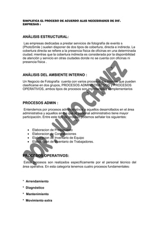 SIMPLIFICA EL PROCESO DE ACUERDO ALAS NECESIDADES DE DIF.
EMPRESAS :



ANÁLISIS ESTRUCTURAL:
 Las empresas dedicadas a prestar servicios de fotografía de evento s
(PhotoSmile ) suelen disponer de dos tipos de cobertura, directa e indirecta. La
cobertura directa se refiere a la presencia física de oficinas en una determinada
ciudad; mientras que la cobertura indirecta es considerada por la disponibilidad
de atención y servicio en otras ciudades donde no se cuenta con oficinas ni
presencia física .



ANÁLISIS DEL AMBIENTE INTERNO :
Un Negocio de Fotografía cuenta con varios procesos, los mismos que pueden
clasificarse en dos grupos, PROCESOS ADMINISTRATIVOS y PROCESOS
OPERATIVOS, ambos tipos de procesos son importantes y complementarios



PROCESOS ADMIN :
 Entendemos por procesos administrativos a aquellos desarrollados en el área
administrativa y aquellos en los que el personal administrativo tiene mayor
participación. Entre este tipo de proceso podemos señalar los siguientes:



      Elaboracion de Presupuesto
      Elaboracion de Contrataciones
      Elaboracion de Inventario de Equipo
      Elaboracion de Inventario de Trabajadores.



PROCESOS OPERATIVOS:
 Estos procesos son realizados específicamente por el personal técnico del
área operativa. En esta categoría tenemos cuatro procesos fundamentales :



* Arrendamiento
* Diagnóstico
* Mantenimiento
* Movimiento extra
 