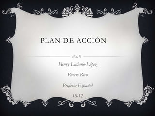 PLAN DE ACCIÓN


   Henry Luciano-López

       Puerto Rico

     Profesor Español

          10-12
 