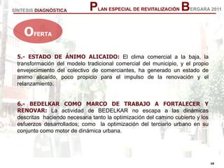 10
10
PLAN ESPECIAL DE REVITALIZACIÓN BERGARA 2011
5.- ESTADO DE ÁNIMO ALICAIDO: El clima comercial a la baja, la
transformación del modelo tradicional comercial del municipio, y el propio
envejecimiento del colectivo de comerciantes, ha generado un estado de
animo alicaído, poco propicio para el impulso de la renovación y el
relanzamiento.
6.- BEDELKAR COMO MARCO DE TRABAJO A FORTALECER Y
RENOVAR: La actividad de BEDELKAR no escapa a las dinámicas
descritas haciendo necesaria tanto la optimización del camino cubierto y los
esfuerzos desarrollados; como la optimización del terciario urbano en su
conjunto como motor de dinámica urbana.
OFERTA
SÍNTESIS DIAGNÓSTICA
 