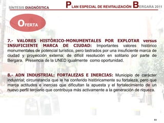 11
11
PLAN ESPECIAL DE REVITALIZACIÓN BERGARA 2011
7.- VALORES HISTÓRICO-MONUMENTALES POR EXPLOTAR versus
INSUFICIENTE MARCA DE CIUDAD: Importantes valores histórico
monumentales de potencial turístico, pero lastrados por una insuficiente marca de
ciudad y proyección externa; de difícil resolución en solitario por parte de
Bergara. Presencia de la UNED igualmente como oportunidad.
8.- ADN INDUSTRIAL: FORTALEZAS E INERCIAS: Municipio de carácter
industrial; circunstancia que le ha conferido históricamente su fortaleza, pero que
marca actitudes e inercias que dificultan la apuesta y el fortalecimiento de un
nuevo perfil terciario que contribuya más activamente a la generación de riqueza.
OFERTA
SÍNTESIS DIAGNÓSTICA
 