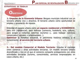 15
15
PLAN ESPECIAL DE REVITALIZACIÓN BERGARA 2011OBJETIVOS Y
ESTRATEGIAS DE TRABAJO
1.-Impulso de la Economía Urbana: Bergara municipio industrial con un
terciario urbano vivo y atractivo. El terciario urbano como oportunidad de
empleo y generación de riqueza.
Entender el espacio urbano como un espacio residencial y ECONÓMICO:
para vivir (residencial), para disfrutar (comercio, hostelería, ocio, cultura),
para acoger a visitantes externos (turismo) y… para trabajar (servicios
comerciales+ sociales + empresariales…).
Optimizar la fortaleza industrial, el patrimonio histórico artístico, y el
conocimiento al servicio del terciario urbano.
2.- Del modelo Comercial al Modelo Terciario: Impulso al maridaje
entre comercio y otras actividades terciarias. Un modelo terciario urbano
diversificado y rico en el que el comercio comparte protagonismo con otras
actividades terciarias (turismo, conocimiento, servicios empresariales en
casco urbano, etc.)
OBJETIVOS
 