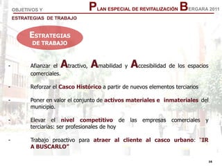 16
16
PLAN ESPECIAL DE REVITALIZACIÓN BERGARA 2011
- Afianzar el Atractivo, Amabilidad y Accesibilidad de los espacios
comerciales.
- Reforzar el Casco Histórico a partir de nuevos elementos terciarios
- Poner en valor el conjunto de activos materiales e inmateriales del
municipio.
- Elevar el nivel competitivo de las empresas comerciales y
terciarias: ser profesionales de hoy
- Trabajo proactivo para atraer al cliente al casco urbano: “IR
A BUSCARLO”
OBJETIVOS Y
ESTRATEGIAS DE TRABAJO
ESTRATEGIAS
DE TRABAJO
 