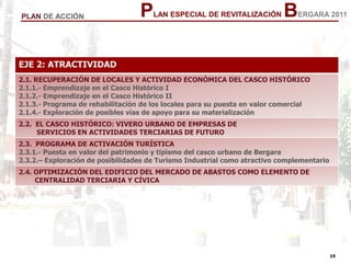 19
19
PLAN ESPECIAL DE REVITALIZACIÓN BERGARA 2011PLAN DE ACCIÓN
EJE 2: ATRACTIVIDAD
2.1. RECUPERACIÓN DE LOCALES Y ACTIVIDAD ECONÓMICA DEL CASCO HISTÓRICO
2.1.1.- Emprendizaje en el Casco Histórico I
2.1.2.- Emprendizaje en el Casco Histórico II
2.1.3.- Programa de rehabilitación de los locales para su puesta en valor comercial
2.1.4.- Exploración de posibles vías de apoyo para su materialización
2.2. EL CASCO HISTÓRICO: VIVERO URBANO DE EMPRESAS DE
SERVICIOS EN ACTIVIDADES TERCIARIAS DE FUTURO
2.3. PROGRAMA DE ACTIVACIÓN TURÍSTICA
2.3.1.- Puesta en valor del patrimonio y tipismo del casco urbano de Bergara
2.3.2.– Exploración de posibilidades de Turismo Industrial como atractivo complementario
2.4. OPTIMIZACIÓN DEL EDIFICIO DEL MERCADO DE ABASTOS COMO ELEMENTO DE
CENTRALIDAD TERCIARIA Y CÍVICA
 