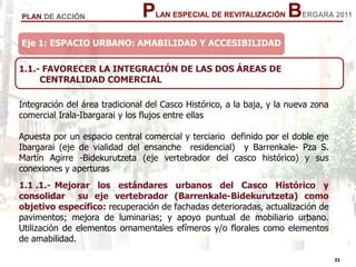 21
21
PLAN ESPECIAL DE REVITALIZACIÓN BERGARA 2011PLAN DE ACCIÓN
Eje 1: ESPACIO URBANO: AMABILIDAD Y ACCESIBILIDAD
Integración del área tradicional del Casco Histórico, a la baja, y la nueva zona
comercial Irala-Ibargarai y los flujos entre ellas
Apuesta por un espacio central comercial y terciario definido por el doble eje
Ibargarai (eje de vialidad del ensanche residencial) y Barrenkale- Pza S.
Martín Agirre -Bidekurutzeta (eje vertebrador del casco histórico) y sus
conexiones y aperturas
1.1 .1.- Mejorar los estándares urbanos del Casco Histórico y
consolidar su eje vertebrador (Barrenkale-Bidekurutzeta) como
objetivo específico: recuperación de fachadas deterioradas, actualización de
pavimentos; mejora de luminarias; y apoyo puntual de mobiliario urbano.
Utilización de elementos ornamentales efímeros y/o florales como elementos
de amabilidad.
1.1.- FAVORECER LA INTEGRACIÓN DE LAS DOS ÁREAS DE
CENTRALIDAD COMERCIAL
 