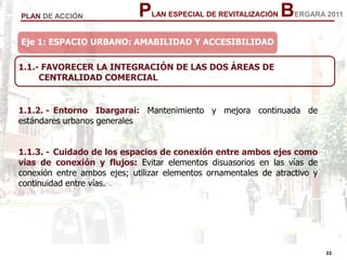 22
22
PLAN ESPECIAL DE REVITALIZACIÓN BERGARA 2011PLAN DE ACCIÓN
1.1.- FAVORECER LA INTEGRACIÓN DE LAS DOS ÁREAS DE
CENTRALIDAD COMERCIAL
1.1.2. - Entorno Ibargarai: Mantenimiento y mejora continuada de
estándares urbanos generales
1.1.3. - Cuidado de los espacios de conexión entre ambos ejes como
vías de conexión y flujos: Evitar elementos disuasorios en las vías de
conexión entre ambos ejes; utilizar elementos ornamentales de atractivo y
continuidad entre vías.
Eje 1: ESPACIO URBANO: AMABILIDAD Y ACCESIBILIDAD
 